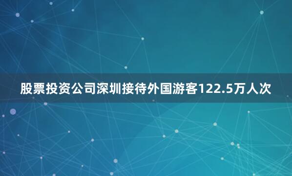 股票投资公司深圳接待外国游客122.5万人次
