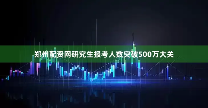 郑州配资网研究生报考人数突破500万大关
