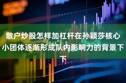 散户炒股怎样加杠杆在孙颖莎核心小团体逐渐形成队内影响力的背景下