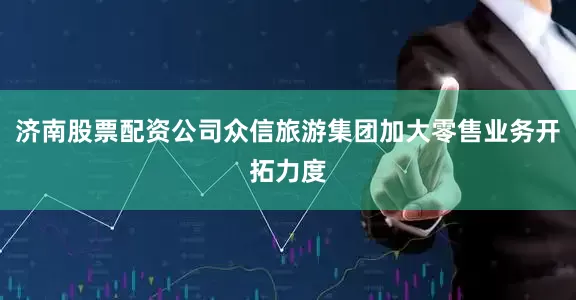 济南股票配资公司众信旅游集团加大零售业务开拓力度