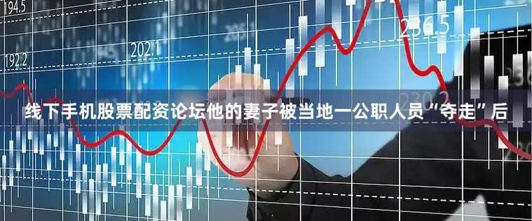 线下手机股票配资论坛他的妻子被当地一公职人员“夺走”后
