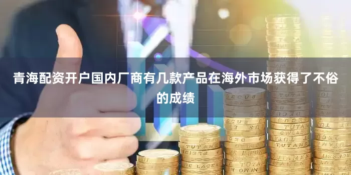 青海配资开户国内厂商有几款产品在海外市场获得了不俗的成绩