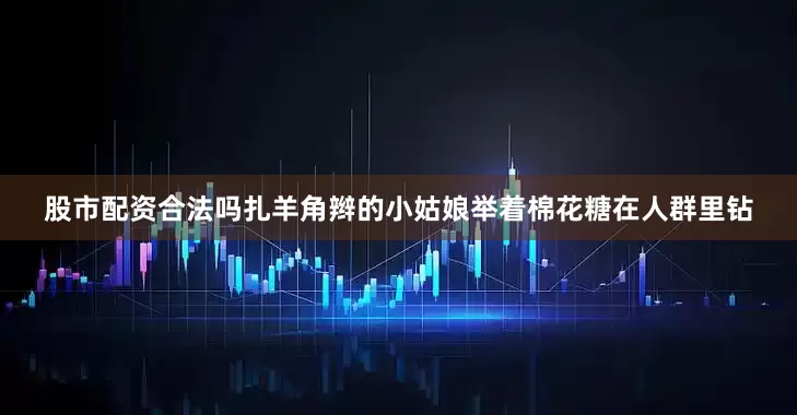 股市配资合法吗扎羊角辫的小姑娘举着棉花糖在人群里钻