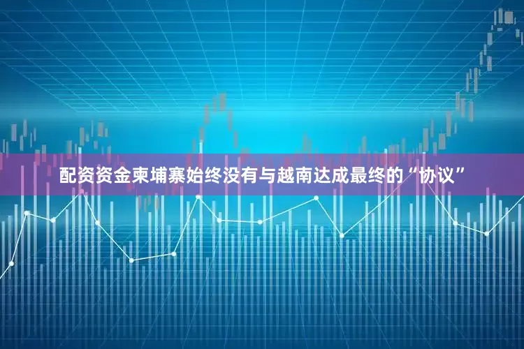 配资资金柬埔寨始终没有与越南达成最终的“协议”