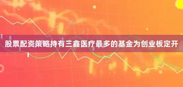 股票配资策略持有三鑫医疗最多的基金为创业板定开
