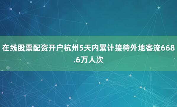 在线股票配资开户杭州5天内累计接待外地客流668.6万人次
